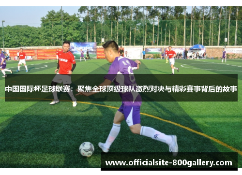 中国国际杯足球联赛：聚焦全球顶级球队激烈对决与精彩赛事背后的故事